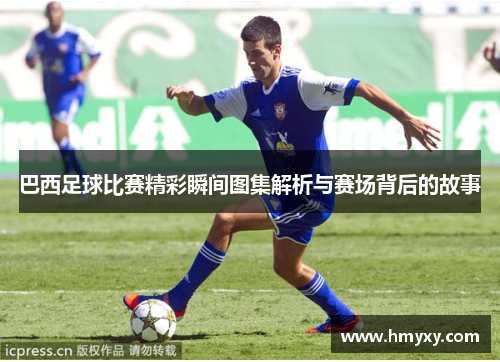 巴西足球比赛精彩瞬间图集解析与赛场背后的故事